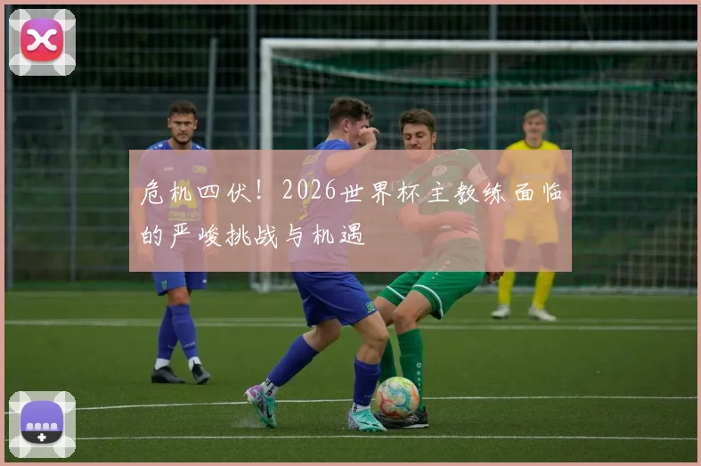 危机四伏!2026世界杯主教练面临的严峻挑战与机遇