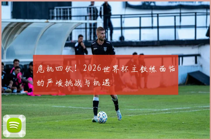 危机四伏！2026世界杯主教练面临的严峻挑战与机遇