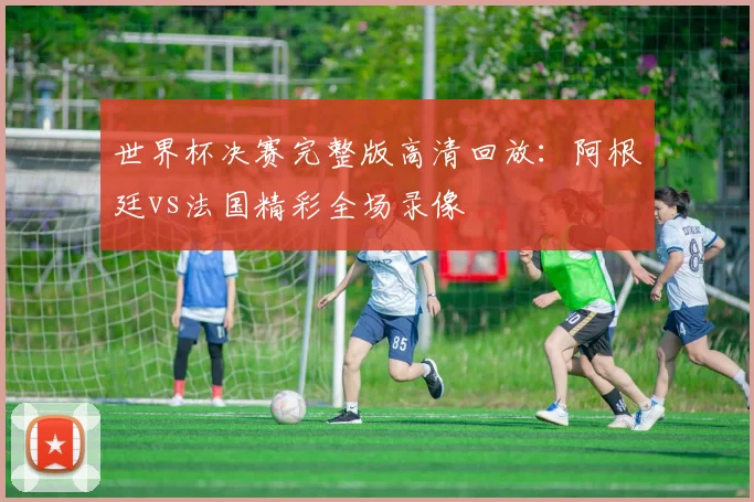 世界杯决赛完整版高清回放:阿根廷vs法国精彩全场录像