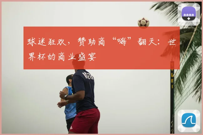 球迷狂欢，赞助商“嗨”翻天：世界杯的商业盛宴